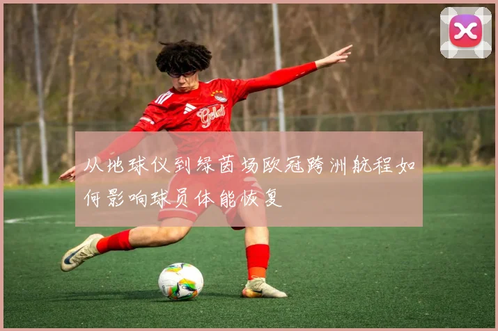 从地球仪到绿茵场欧冠跨洲航程如何影响球员体能恢复